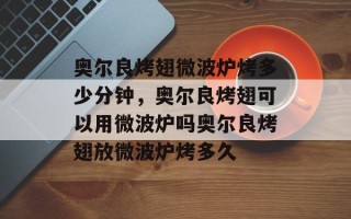奥尔良烤翅微波炉烤多少分钟，奥尔良烤翅可以用微波炉吗奥尔良烤翅放微波炉烤多久
