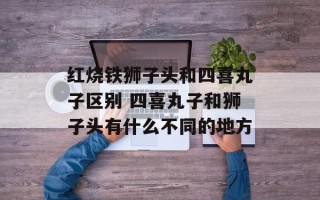 红烧铁狮子头和四喜丸子区别 四喜丸子和狮子头有什么不同的地方