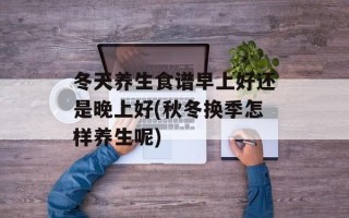冬天养生食谱早上好还是晚上好(秋冬换季怎样养生呢)