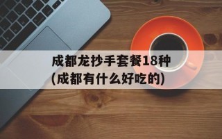 成都龙抄手套餐18种(成都有什么好吃的)