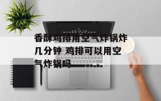 香酥鸡排用空气炸锅炸几分钟 鸡排可以用空气炸锅吗