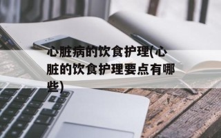 心脏病的饮食护理(心脏的饮食护理要点有哪些)