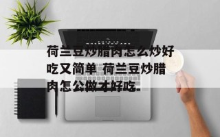 荷兰豆炒腊肉怎么炒好吃又简单 荷兰豆炒腊肉怎公做才好吃