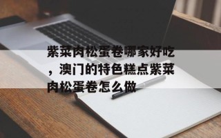 紫菜肉松蛋卷哪家好吃，澳门的特色糕点紫菜肉松蛋卷怎么做