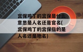 宫保鸡丁的宫保是什么意思是人名还是官名(宫保鸡丁的宫保指的是人名还是地名)