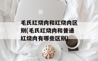 毛氏红烧肉和红烧肉区别(毛氏红烧肉和普通红烧肉有哪些区别)