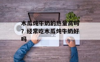 木瓜炖牛奶的热量高吗？经常吃木瓜炖牛奶好吗