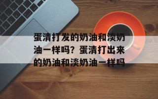 蛋清打发的奶油和淡奶油一样吗？蛋清打出来的奶油和淡奶油一样吗