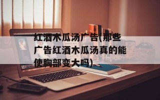 红酒木瓜汤广告(那些广告红酒木瓜汤真的能使胸部变大吗)
