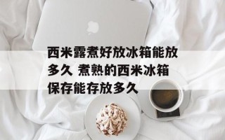 西米露煮好放冰箱能放多久 煮熟的西米冰箱保存能存放多久