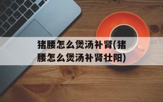 猪腰怎么煲汤补肾(猪腰怎么煲汤补肾壮阳)