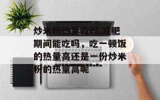 炒米粉热量高吗,减肥期间能吃吗，吃一顿饭的热量高还是一份炒米粉的热量高呢