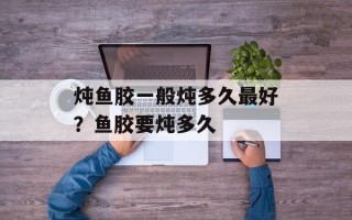炖鱼胶一般炖多久最好？鱼胶要炖多久