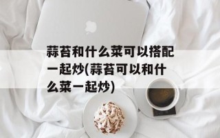 蒜苔和什么菜可以搭配一起炒(蒜苔可以和什么菜一起炒)