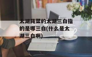 太湖莼菜的太湖三白指的是哪三白(什么是太湖三白啊)