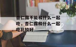 杏仁露不能和什么一起吃，杏仁露和什么一起吃比较好