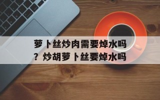 萝卜丝炒肉需要焯水吗？炒胡萝卜丝要焯水吗