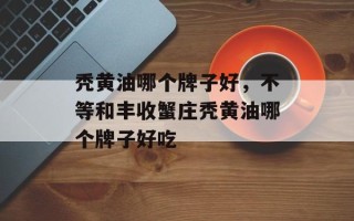 秃黄油哪个牌子好，不等和丰收蟹庄秃黄油哪个牌子好吃