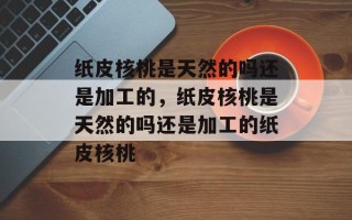纸皮核桃是天然的吗还是加工的，纸皮核桃是天然的吗还是加工的纸皮核桃