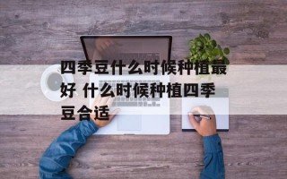 四季豆什么时候种植最好 什么时候种植四季豆合适