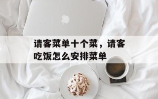 请客菜单十个菜，请客吃饭怎么安排菜单