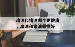鸡油和猪油哪个更健康，鸡油和猪油哪样好