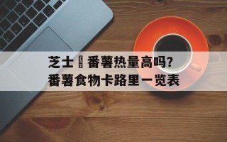 芝士焗番薯热量高吗？番薯食物卡路里一览表