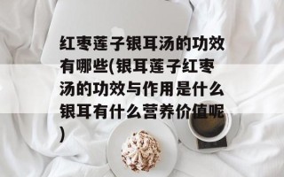 红枣莲子银耳汤的功效有哪些(银耳莲子红枣汤的功效与作用是什么银耳有什么营养价值呢)
