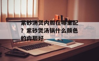 紫砂汤煲内胆在哪里配？紫砂煲汤锅什么颜色的内胆好