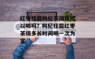 红枣桂圆枸杞茶隔夜可以喝吗？枸杞桂圆红枣茶隔多长时间喝一次为宜