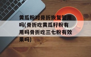 黄瓜粉对骨折恢复管用吗(骨折吃黄瓜籽粉有用吗骨折吃三七粉有效果吗)