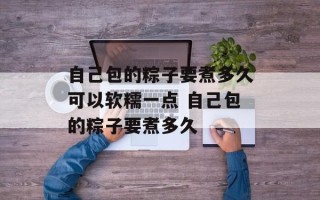 自己包的粽子要煮多久可以软糯一点 自己包的粽子要煮多久