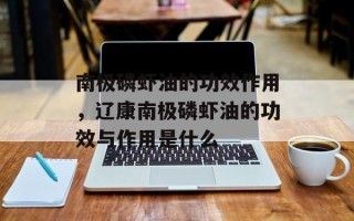 南极磷虾油的功效作用，辽康南极磷虾油的功效与作用是什么