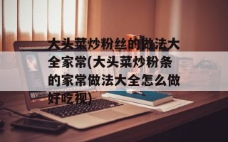 大头菜炒粉丝的做法大全家常(大头菜炒粉条的家常做法大全怎么做好吃视)