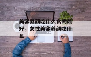 美容养颜吃什么食物最好，女性美容养颜吃什么
