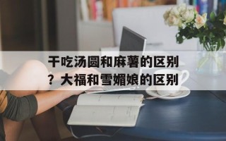 干吃汤圆和麻薯的区别？大福和雪媚娘的区别