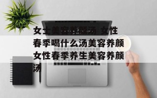 女士美容养颜汤 女性春季喝什么汤美容养颜女性春季养生美容养颜汤