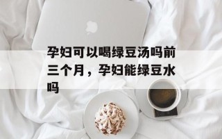 孕妇可以喝绿豆汤吗前三个月，孕妇能绿豆水吗