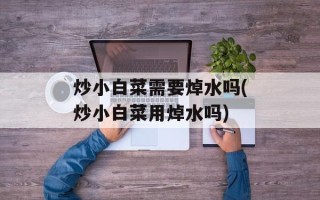 炒小白菜需要焯水吗(炒小白菜用焯水吗)