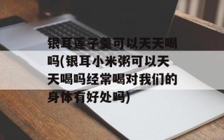 银耳莲子羹可以天天喝吗(银耳小米粥可以天天喝吗经常喝对我们的身体有好处吗)