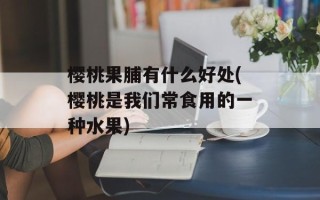 樱桃果脯有什么好处(樱桃是我们常食用的一种水果)