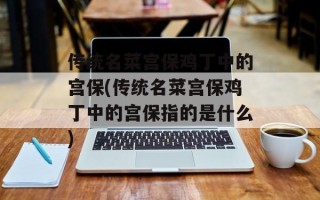 传统名菜宫保鸡丁中的宫保(传统名菜宫保鸡丁中的宫保指的是什么)