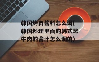 韩国烤肉酱料怎么调(韩国料理里面的韩式烤牛肉的酱汁怎么调的)