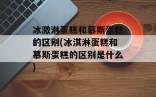 冰激淋蛋糕和慕斯蛋糕的区别(冰淇淋蛋糕和慕斯蛋糕的区别是什么)