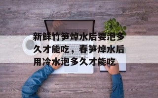 新鲜竹笋焯水后要泡多久才能吃，春笋焯水后用冷水泡多久才能吃