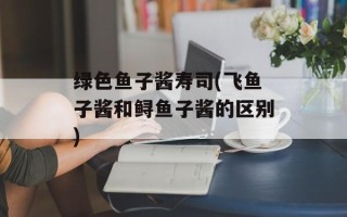 绿色鱼子酱寿司(飞鱼子酱和鲟鱼子酱的区别)