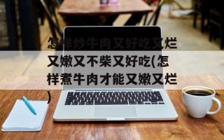 怎样炒牛肉又好吃又烂又嫩又不柴又好吃(怎样煮牛肉才能又嫩又烂)