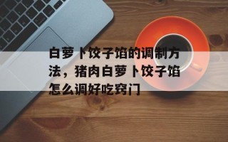 白萝卜饺子馅的调制方法，猪肉白萝卜饺子馅怎么调好吃窍门
