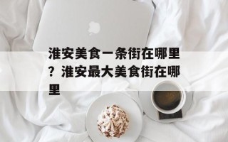 淮安美食一条街在哪里？淮安最大美食街在哪里