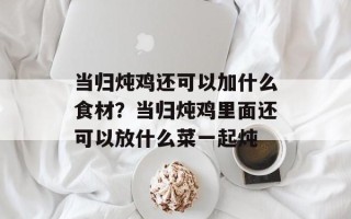 当归炖鸡还可以加什么食材？当归炖鸡里面还可以放什么菜一起炖